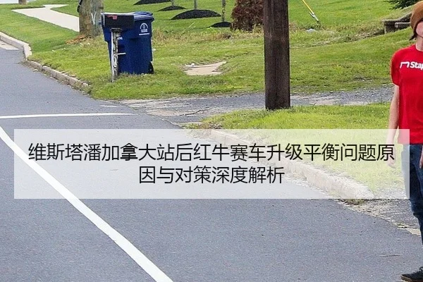维斯塔潘加拿大站后红牛赛车升级平衡问题原因与对策深度解析 - hth