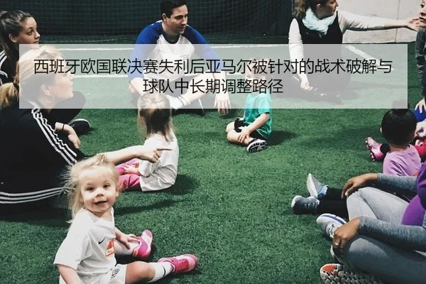 西班牙欧国联决赛失利后亚马尔被针对的战术破解与球队中长期调整路径 - hth